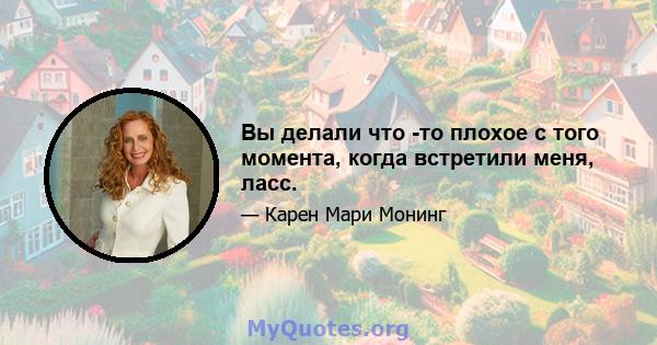 Вы делали что -то плохое с того момента, когда встретили меня, ласс.