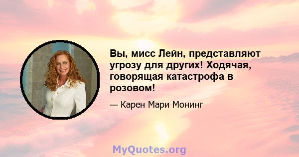 Вы, мисс Лейн, представляют угрозу для других! Ходячая, говорящая катастрофа в розовом!