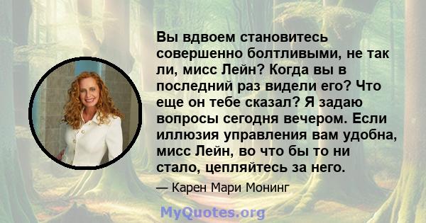 Вы вдвоем становитесь совершенно болтливыми, не так ли, мисс Лейн? Когда вы в последний раз видели его? Что еще он тебе сказал? Я задаю вопросы сегодня вечером. Если иллюзия управления вам удобна, мисс Лейн, во что бы