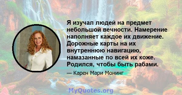 Я изучал людей на предмет небольшой вечности. Намерение наполняет каждое их движение. Дорожные карты на их внутреннюю навигацию, намазанные по всей их коже. Родился, чтобы быть рабами.