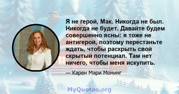 Я не герой, Мак. Никогда не был. Никогда не будет. Давайте будем совершенно ясны: я тоже не антигерой, поэтому перестаньте ждать, чтобы раскрыть свой скрытый потенциал. Там нет ничего, чтобы меня искупить.