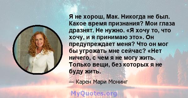 Я не хорош, Мак. Никогда не был. Какое время признания? Мои глаза дразнят. Не нужно. «Я хочу то, что хочу, и я принимаю это». Он предупреждает меня? Что он мог бы угрожать мне сейчас? «Нет ничего, с чем я не могу жить.