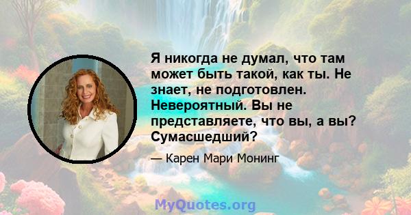 Я никогда не думал, что там может быть такой, как ты. Не знает, не подготовлен. Невероятный. Вы не представляете, что вы, а вы? Сумасшедший?