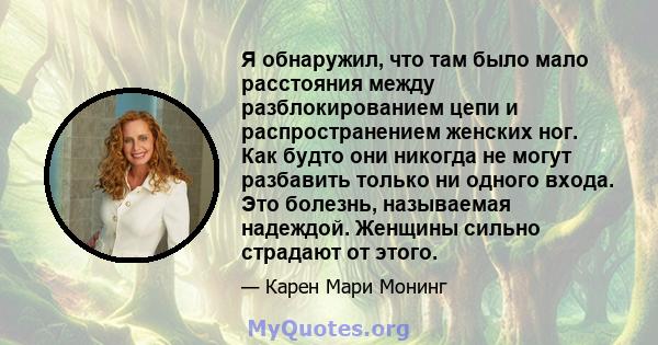 Я обнаружил, что там было мало расстояния между разблокированием цепи и распространением женских ног. Как будто они никогда не могут разбавить только ни одного входа. Это болезнь, называемая надеждой. Женщины сильно