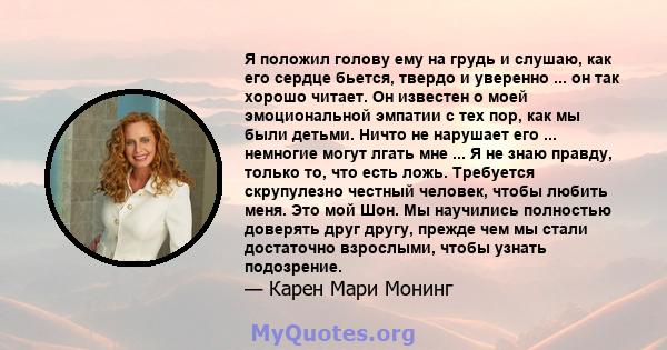 Я положил голову ему на грудь и слушаю, как его сердце бьется, твердо и уверенно ... он так хорошо читает. Он известен о моей эмоциональной эмпатии с тех пор, как мы были детьми. Ничто не нарушает его ... немногие могут 