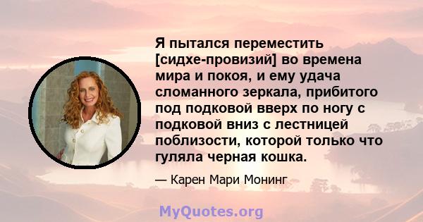 Я пытался переместить [сидхе-провизий] во времена мира и покоя, и ему удача сломанного зеркала, прибитого под подковой вверх по ногу с подковой вниз с лестницей поблизости, которой только что гуляла черная кошка.