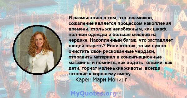 Я размышляю о том, что, возможно, сожаление является процессом накопления времени, столь же неизбежным, как шкаф, полный одежды и больше мешков на чердаке. Накопленный багаж, что заставляет людей стареть? Если это так,