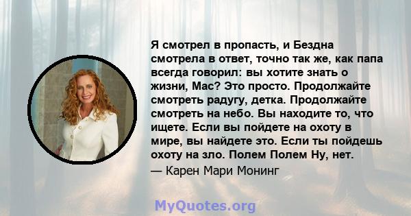 Я смотрел в пропасть, и Бездна смотрела в ответ, точно так же, как папа всегда говорил: вы хотите знать о жизни, Mac? Это просто. Продолжайте смотреть радугу, детка. Продолжайте смотреть на небо. Вы находите то, что