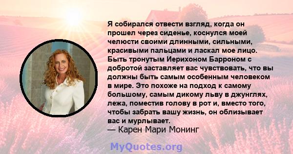 Я собирался отвести взгляд, когда он прошел через сиденье, коснулся моей челюсти своими длинными, сильными, красивыми пальцами и ласкал мое лицо. Быть тронутым Иерихоном Барроном с добротой заставляет вас чувствовать,