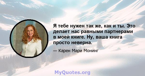 Я тебе нужен так же, как и ты. Это делает нас равными партнерами в моей книге. Ну, ваша книга просто неверна.