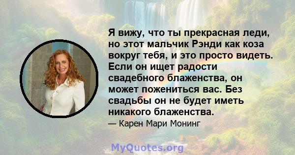 Я вижу, что ты прекрасная леди, но этот мальчик Рэнди как коза вокруг тебя, и это просто видеть. Если он ищет радости свадебного блаженства, он может пожениться вас. Без свадьбы он не будет иметь никакого блаженства.