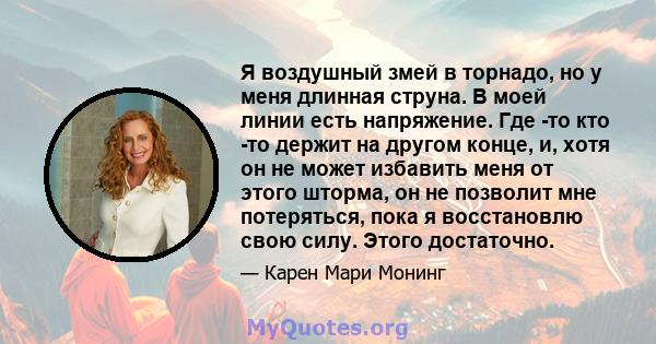 Я воздушный змей в торнадо, но у меня длинная струна. В моей линии есть напряжение. Где -то кто -то держит на другом конце, и, хотя он не может избавить меня от этого шторма, он не позволит мне потеряться, пока я