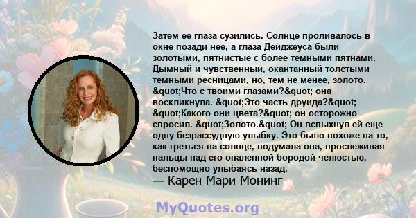 Затем ее глаза сузились. Солнце проливалось в окне позади нее, а глаза Дейджеуса ​​были золотыми, пятнистые с более темными пятнами. Дымный и чувственный, окантанный толстыми темными ресницами, но, тем не менее, золото. 