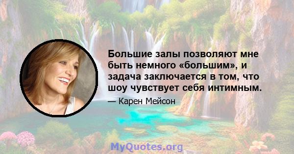 Большие залы позволяют мне быть немного «большим», и задача заключается в том, что шоу чувствует себя интимным.