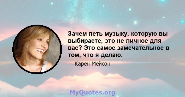 Зачем петь музыку, которую вы выбираете, это не личное для вас? Это самое замечательное в том, что я делаю.