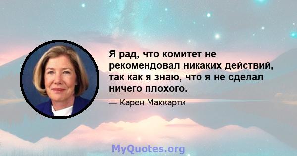 Я рад, что комитет не рекомендовал никаких действий, так как я знаю, что я не сделал ничего плохого.