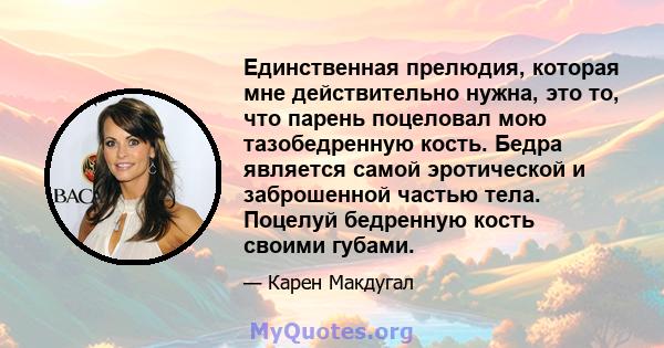 Единственная прелюдия, которая мне действительно нужна, это то, что парень поцеловал мою тазобедренную кость. Бедра является самой эротической и заброшенной частью тела. Поцелуй бедренную кость своими губами.