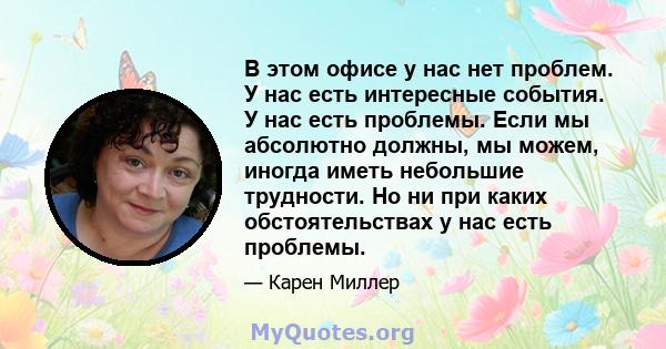 В этом офисе у нас нет проблем. У нас есть интересные события. У нас есть проблемы. Если мы абсолютно должны, мы можем, иногда иметь небольшие трудности. Но ни при каких обстоятельствах у нас есть проблемы.