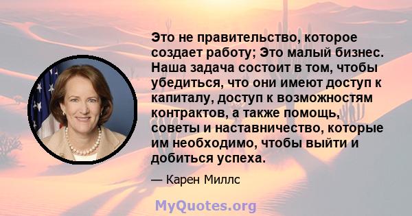 Это не правительство, которое создает работу; Это малый бизнес. Наша задача состоит в том, чтобы убедиться, что они имеют доступ к капиталу, доступ к возможностям контрактов, а также помощь, советы и наставничество,