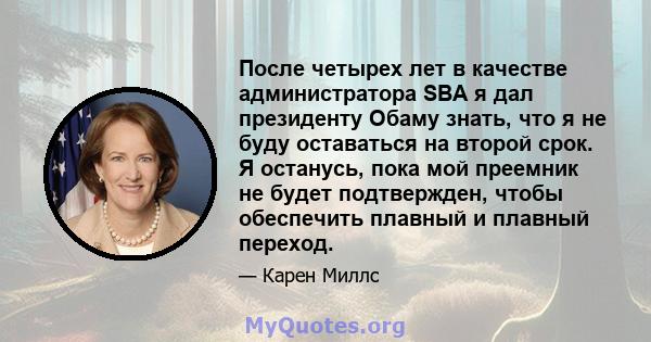 После четырех лет в качестве администратора SBA я дал президенту Обаму знать, что я не буду оставаться на второй срок. Я останусь, пока мой преемник не будет подтвержден, чтобы обеспечить плавный и плавный переход.