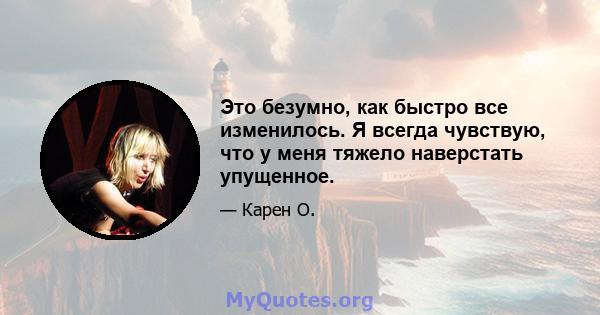 Это безумно, как быстро все изменилось. Я всегда чувствую, что у меня тяжело наверстать упущенное.