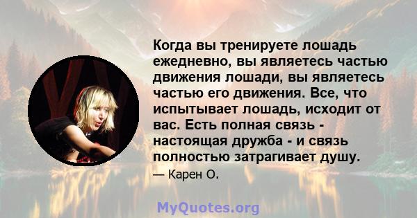 Когда вы тренируете лошадь ежедневно, вы являетесь частью движения лошади, вы являетесь частью его движения. Все, что испытывает лошадь, исходит от вас. Есть полная связь - настоящая дружба - и связь полностью