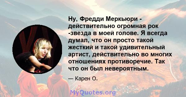 Ну, Фредди Меркьюри - действительно огромная рок -звезда в моей голове. Я всегда думал, что он просто такой жесткий и такой удивительный артист, действительно во многих отношениях противоречие. Так что он был