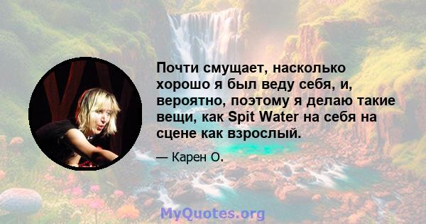 Почти смущает, насколько хорошо я был веду себя, и, вероятно, поэтому я делаю такие вещи, как Spit Water на себя на сцене как взрослый.