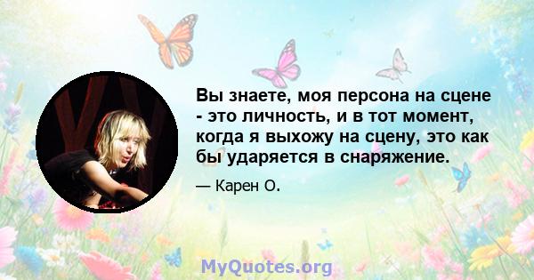 Вы знаете, моя персона на сцене - это личность, и в тот момент, когда я выхожу на сцену, это как бы ударяется в снаряжение.