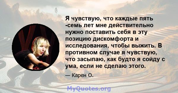 Я чувствую, что каждые пять -семь лет мне действительно нужно поставить себя в эту позицию дискомфорта и исследования, чтобы выжить. В противном случае я чувствую, что засыпаю, как будто я сойду с ума, если не сделаю