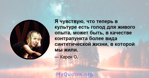 Я чувствую, что теперь в культуре есть голод для живого опыта, может быть, в качестве контрапункта более вида синтетической жизни, в которой мы жили.