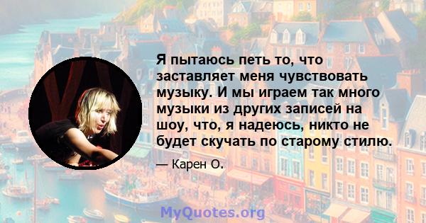 Я пытаюсь петь то, что заставляет меня чувствовать музыку. И мы играем так много музыки из других записей на шоу, что, я надеюсь, никто не будет скучать по старому стилю.