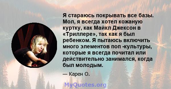 Я стараюсь покрывать все базы. Мол, я всегда хотел кожаную куртку, как Майкл Джексон в «Триллере», так как я был ребенком. Я пытаюсь включить много элементов поп -культуры, которые я всегда почитал или действительно