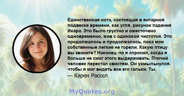 Единственная нота, состоящая в янтарной подвеске времени, как угля, рисунок падения Икара. Это было грустно и ожесточено одновременно, жив с одинокой чистотой. Это продолжалось и продолжалось, пока мои собственные