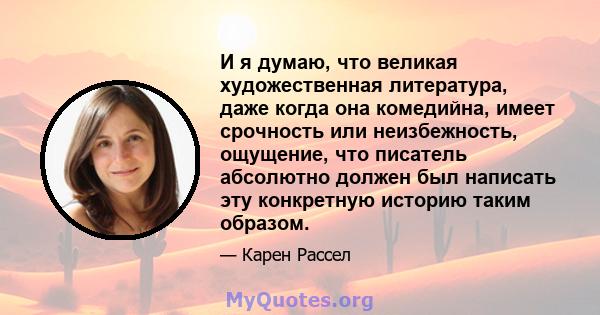 И я думаю, что великая художественная литература, даже когда она комедийна, имеет срочность или неизбежность, ощущение, что писатель абсолютно должен был написать эту конкретную историю таким образом.