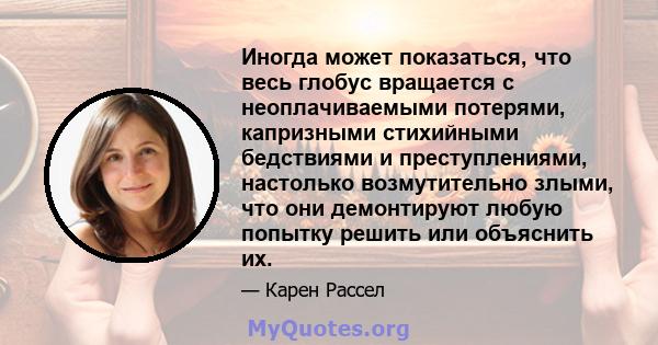 Иногда может показаться, что весь глобус вращается с неоплачиваемыми потерями, капризными стихийными бедствиями и преступлениями, настолько возмутительно злыми, что они демонтируют любую попытку решить или объяснить их.