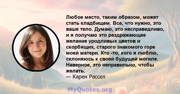 Любое место, таким образом, может стать кладбищем. Все, что нужно, это ваше тело. Думаю, это несправедливо, и я получаю это раздражающее желание уродливых цветов и скорбящих, старого знакомого горе моей матери. Кто -то, 