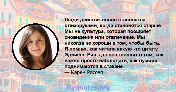 Люди действительно становятся близоруками, когда становятся старше. Мы не культура, которая поощряет сновидения или отвлечение. Мы никогда не хороши в том, чтобы быть. Я помню, как читала какую -то цитату Эдриенн Рич,