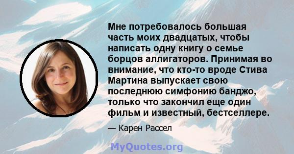 Мне потребовалось большая часть моих двадцатых, чтобы написать одну книгу о семье борцов аллигаторов. Принимая во внимание, что кто-то вроде Стива Мартина выпускает свою последнюю симфонию банджо, только что закончил