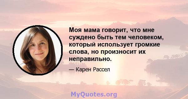 Моя мама говорит, что мне суждено быть тем человеком, который использует громкие слова, но произносит их неправильно.