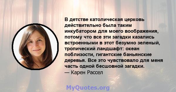 В детстве католическая церковь действительно была таким инкубатором для моего воображения, потому что все эти загадки казались встроенными в этот безумно зеленый, тропический ландшафт: океан поблизости, гигантские