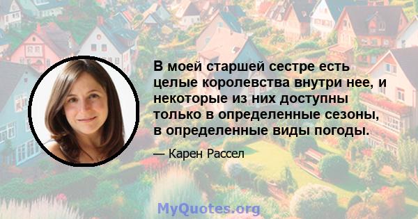 В моей старшей сестре есть целые королевства внутри нее, и некоторые из них доступны только в определенные сезоны, в определенные виды погоды.