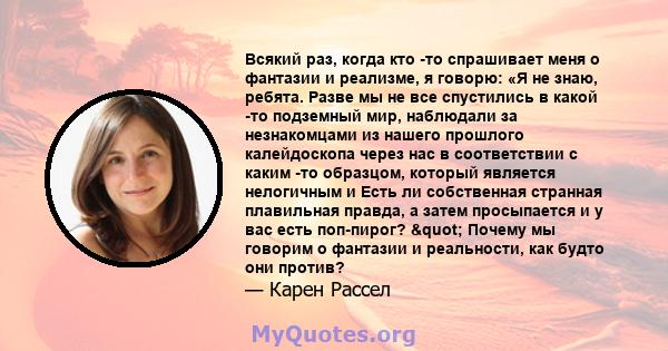 Всякий раз, когда кто -то спрашивает меня о фантазии и реализме, я говорю: «Я не знаю, ребята. Разве мы не все спустились в какой -то подземный мир, наблюдали за незнакомцами из нашего прошлого калейдоскопа через нас в