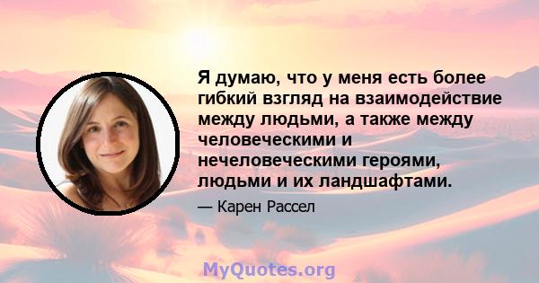 Я думаю, что у меня есть более гибкий взгляд на взаимодействие между людьми, а также между человеческими и нечеловеческими героями, людьми и их ландшафтами.