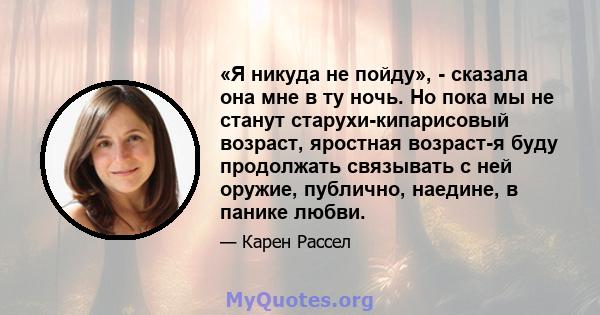 «Я никуда не пойду», - сказала она мне в ту ночь. Но пока мы не станут старухи-кипарисовый возраст, яростная возраст-я буду продолжать связывать с ней оружие, публично, наедине, в панике любви.