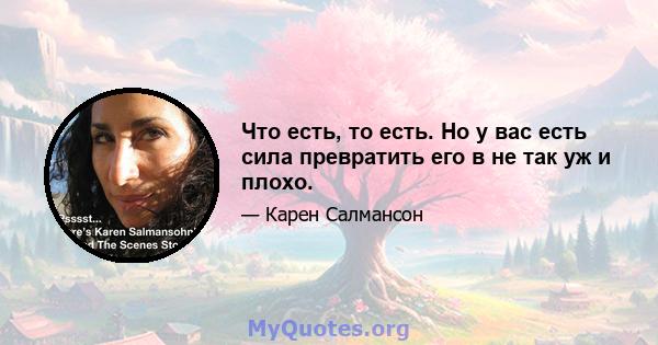 Что есть, то есть. Но у вас есть сила превратить его в не так уж и плохо.