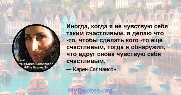 Иногда, когда я не чувствую себя таким счастливым, я делаю что -то, чтобы сделать кого -то еще счастливым, тогда я обнаружил, что вдруг снова чувствую себя счастливым.