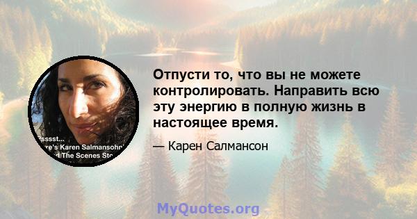 Отпусти то, что вы не можете контролировать. Направить всю эту энергию в полную жизнь в настоящее время.