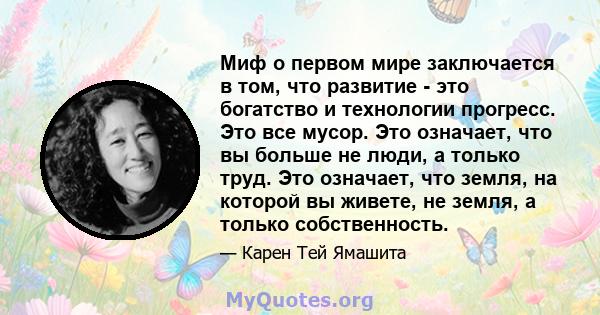 Миф о первом мире заключается в том, что развитие - это богатство и технологии прогресс. Это все мусор. Это означает, что вы больше не люди, а только труд. Это означает, что земля, на которой вы живете, не земля, а