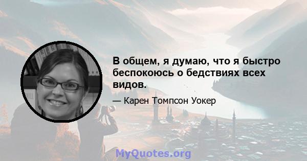 В общем, я думаю, что я быстро беспокоюсь о бедствиях всех видов.